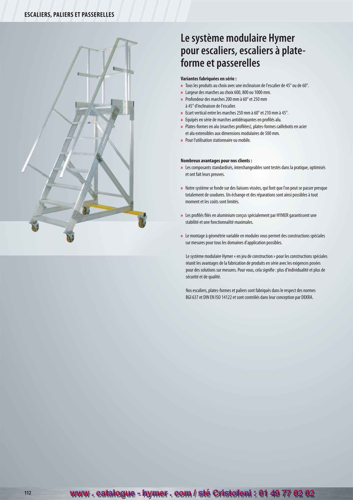 SYSTEME MODULAIRE POUR PASSERELLES ET ESCALIERS 



Le système modulaire HYMER 
pour escaliers, escaliers à 
plate-formes et passerelles 

Variantes fabriquées en série : 

– Largeur des marches, soit 600, 800 ou 1000 mm. 
– Profondeur des marches 200 mm à 60° et 250 mm 
à 45° d‘inclinaison. 
– Distance verticale entre les marches 250 mm à 60° 
et 210 mm à 45°. 
– Équipés en série de marches antidérapantes en profilé alu. 
– Tous les articles avec inclinaison des marches de 45° ou de 60°. 
– Plates-formes en alu (marches profilées) aux dim. modulaires 100 mm, plates-
formes caillebotis en acier et alu extensibles aux dim. modulaires de 500 mm. 
– Pour l‘utilisation stationnaire ou mobile. 
Arguments : 

– Le système modulaire est basé sur l‘assemblage par vis, ce qui a pratiquement 
permis de renoncer au soudage. 
– Grâce à la disposition bien sensée des modules, les éléments à réparer 
peuvent être remplacés sans problème. 
– Les hauteurs adaptées de manière précise comme dimensions intermédiaires sont 
vendues au prix de la hauteur standard directement supérieure. 
– Flexibilité et stabilité très élevées grâce aux profilés extrudés spécialement conçus, 
Éléments de jonction du garde-corps

munis de glissières de vissage multifonctions. 

en fonte d‘aluminium

– Marches résistantes au gauchissement, reliées aux profilés des glissières de vissage. 
– Assemblage rapide et extrêmement variable des montants grâce à des éléments 
de jonction standardisés en fonte d‘aluminium de belle forme. 
– Alliage léger résistant à la corrosion et aux intempéries. 
– La structure modulaire variable permet des constructions spéciales sur-mesure pour 
tous les domaines d‘application. 
Main courante 

– Des coulisseaux spéciaux permettent des jonctions de plates-formes extensibles 
vers tous les côtés. 
– Garde-corps en profil à quatre pans HR avec main courante de forme ergonomique. 
Sous-lisse, hauteur du garde-corps 1100 mm, raccords d‘angles en fonte 
d‘aluminium HR et de belle forme. 
– Les jonctions de la main courante sont travaillées avec des pièces moulées en 
fonte à raccord exact, garantissant une sécurité accrue. 
– Charge totale admissible 300 kg, charge admissible par marche 150 kg, 
Raccord d‘angle

charges plus élevées sur demande. 

– L‘expédition a généralement lieu en modules prémontés au départ de l‘usine 
garantissant un montage rapide sur le site. 
– Dimensions spéciales et autres inclinaisons de marches disponibles sur demande. 
Jonction de la sous-lisse 